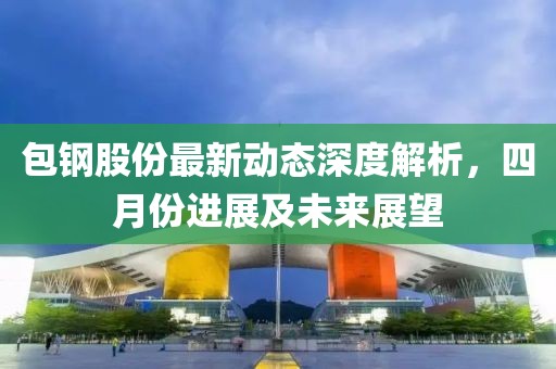 包鋼股份最新動態深度解析，四月份進展及未來展望