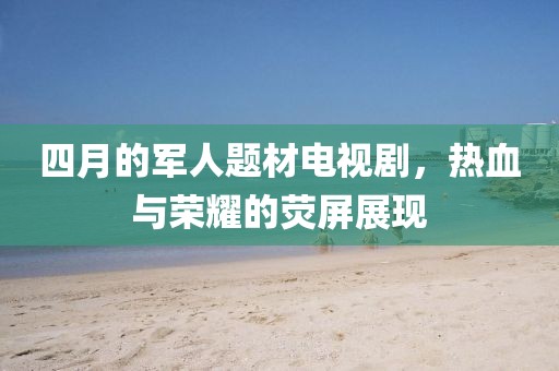 四月的軍人題材電視劇，熱血與榮耀的熒屏展現