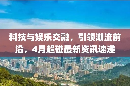 科技與娛樂交融，引領潮流前沿，4月超碰最新資訊速遞