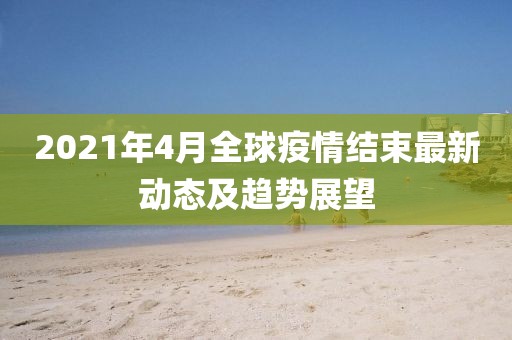 2021年4月全球疫情結束最新動態及趨勢展望