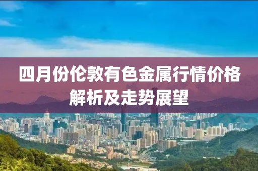 四月份倫敦有色金屬行情價格解析及走勢展望