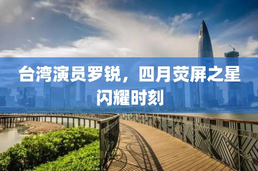 臺灣演員羅銳，四月熒屏之星閃耀時刻
