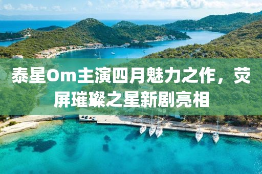 泰星Om主演四月魅力之作，熒屏璀璨之星新劇亮相