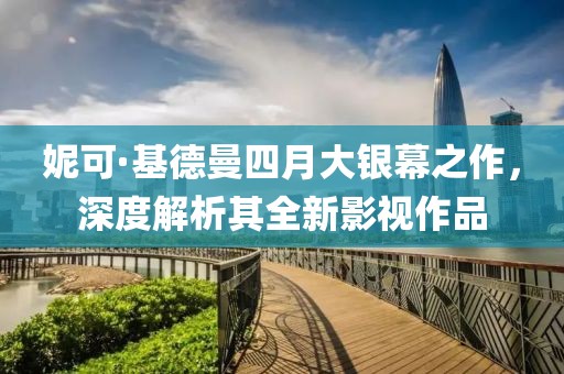 妮可·基德曼四月大銀幕之作，深度解析其全新影視作品
