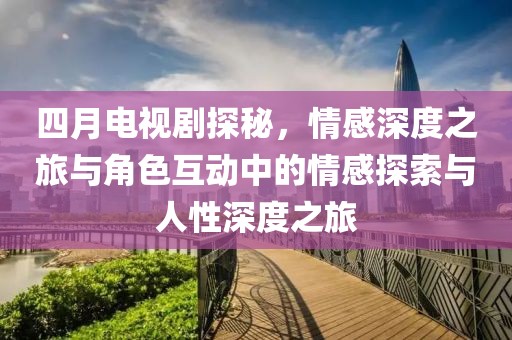 四月電視劇探秘，情感深度之旅與角色互動中的情感探索與人性深度之旅