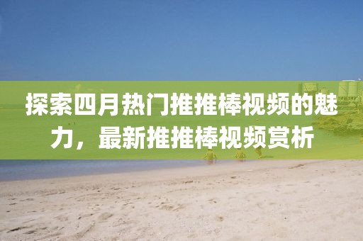 探索四月熱門推推棒視頻的魅力，最新推推棒視頻賞析