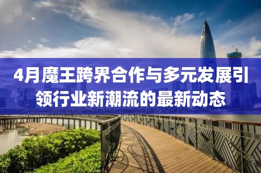 4月魔王跨界合作與多元發展引領行業新潮流的最新動態