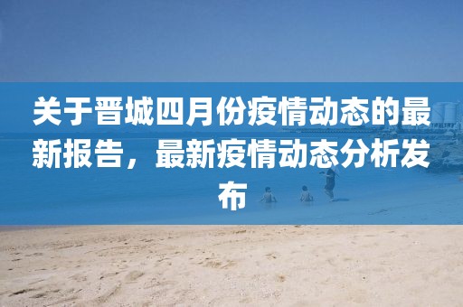 關于晉城四月份疫情動態的最新報告，最新疫情動態分析發布