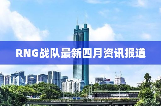 RNG戰隊最新四月資訊報道