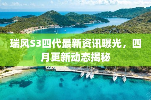 瑞風S3四代最新資訊曝光，四月更新動態揭秘