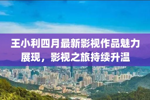 王小利四月最新影視作品魅力展現，影視之旅持續升溫