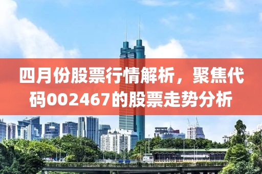 四月份股票行情解析，聚焦代碼002467的股票走勢分析