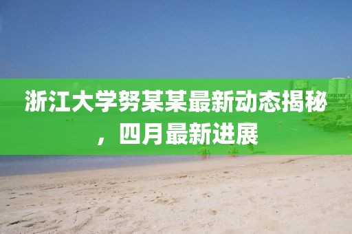 浙江大學努某某最新動態揭秘，四月最新進展