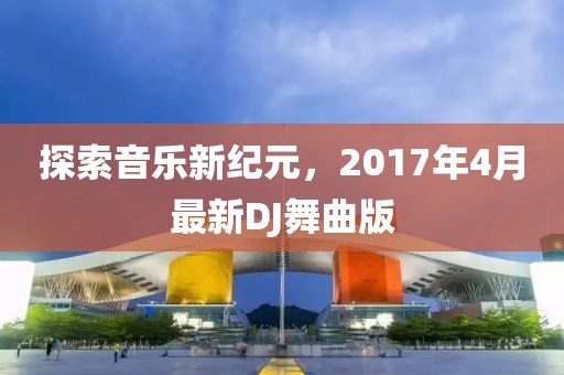 探索音樂新紀元，2017年4月最新DJ舞曲版