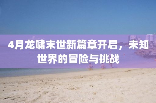 4月龍嘯末世新篇章開啟，未知世界的冒險與挑戰