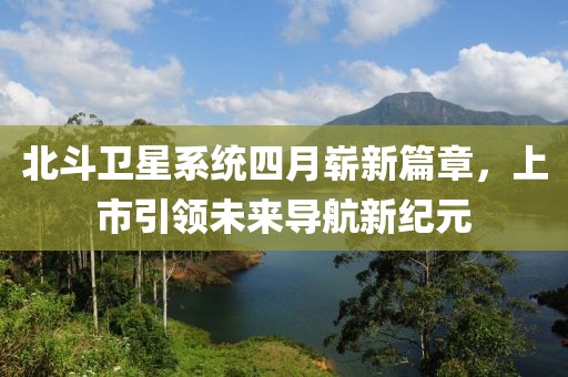 北斗衛星系統四月嶄新篇章，上市引領未來導航新紀元