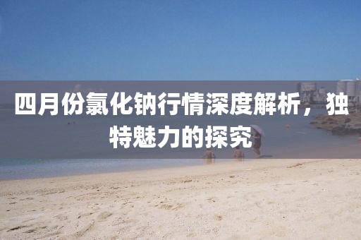 四月份氯化鈉行情深度解析，獨特魅力的探究
