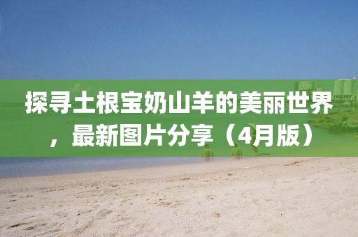 探尋土根寶奶山羊的美麗世界，最新圖片分享（4月版）