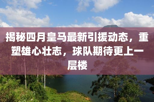 揭秘四月皇馬最新引援動態，重塑雄心壯志，球隊期待更上一層樓