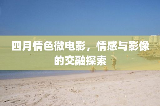 四月情色微電影，情感與影像的交融探索