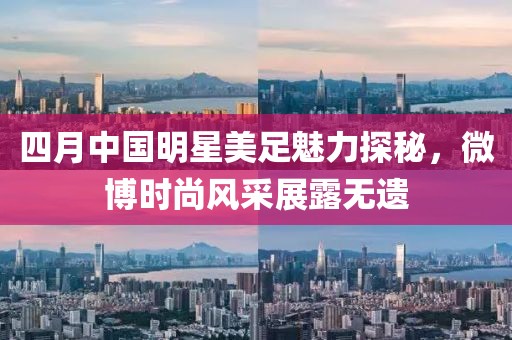 四月中國明星美足魅力探秘，微博時尚風采展露無遺