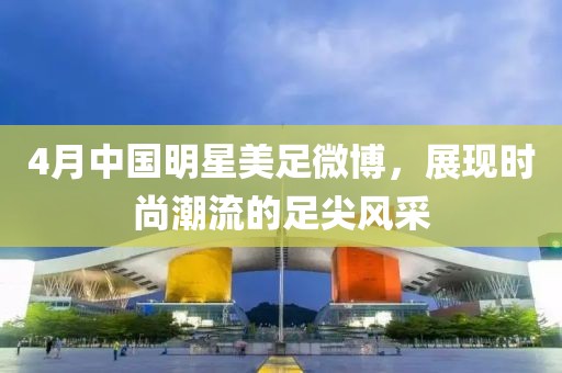 4月中國明星美足微博，展現時尚潮流的足尖風采