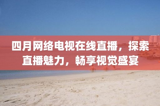 四月網絡電視在線直播，探索直播魅力，暢享視覺盛宴