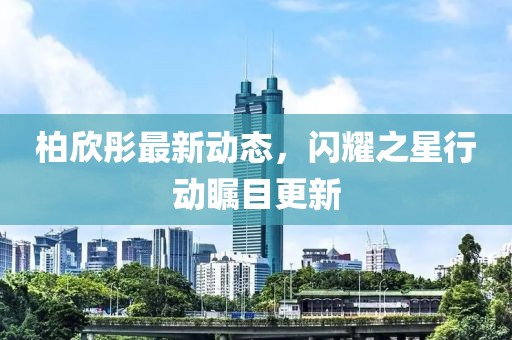 柏欣彤最新動態，閃耀之星行動矚目更新