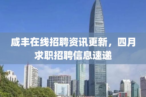 咸豐在線招聘資訊更新，四月求職招聘信息速遞