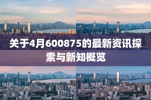 關于4月600875的最新資訊探索與新知概覽