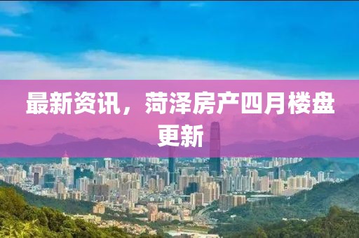 最新資訊，菏澤房產四月樓盤更新
