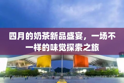 四月的奶茶新品盛宴，一場不一樣的味覺探索之旅