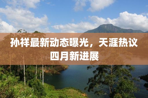 孫祥最新動態曝光，天涯熱議四月新進展