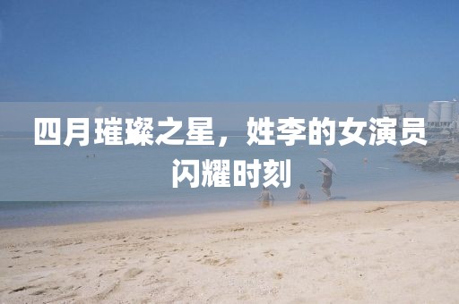 四月璀璨之星，姓李的女演員閃耀時刻