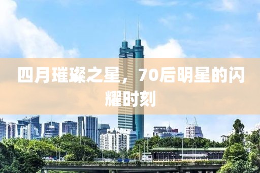 四月璀璨之星，70后明星的閃耀時刻
