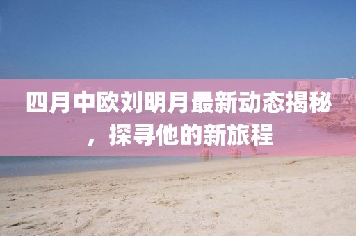 四月中歐劉明月最新動態揭秘，探尋他的新旅程