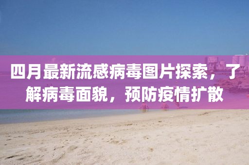 四月最新流感病毒圖片探索，了解病毒面貌，預防疫情擴散