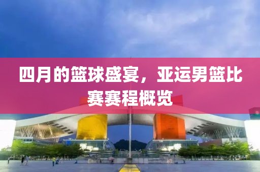 四月的籃球盛宴，亞運男籃比賽賽程概覽