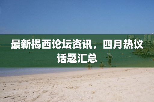 最新揭西論壇資訊，四月熱議話題匯總