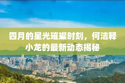 四月的星光璀璨時刻，何潔釋小龍的最新動態揭秘