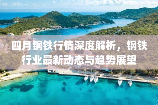 四月鋼鐵行情深度解析，鋼鐵行業最新動態與趨勢展望