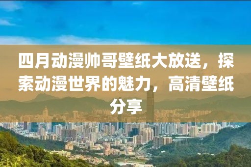 四月動漫帥哥壁紙大放送，探索動漫世界的魅力，高清壁紙分享