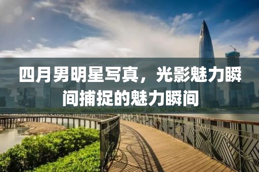 四月男明星寫真，光影魅力瞬間捕捉的魅力瞬間