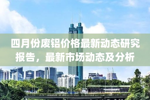 四月份廢鋁價格最新動態研究報告，最新市場動態及分析