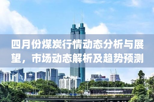 四月份煤炭行情動態分析與展望，市場動態解析及趨勢預測