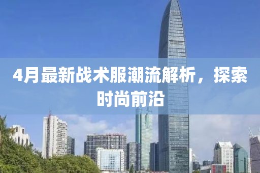 4月最新戰術服潮流解析，探索時尚前沿