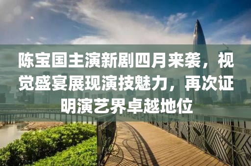 陳寶國主演新劇四月來襲，視覺盛宴展現演技魅力，再次證明演藝界卓越地位