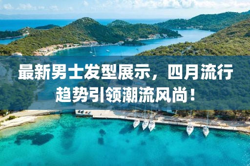 最新男士發型展示，四月流行趨勢引領潮流風尚！