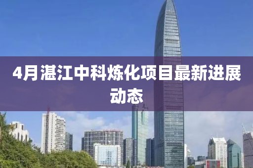 4月湛江中科煉化項目最新進展動態