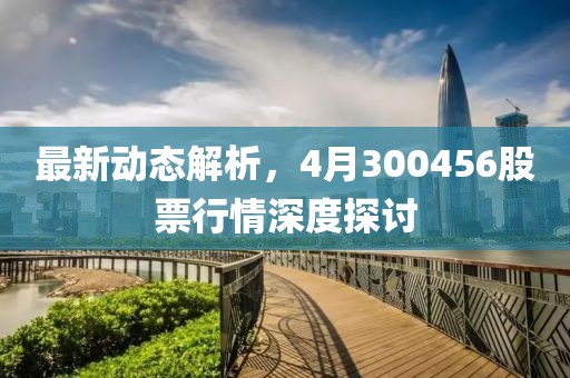 最新動態解析，4月300456股票行情深度探討